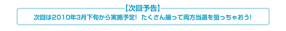 次回は2009年3月下旬から実施予定！たくさん撮って両方当選狙っちゃおう！